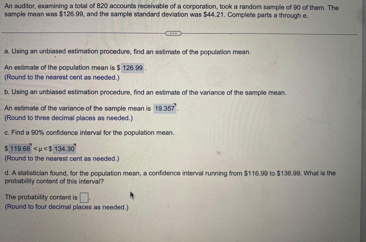 An auditor, examining a total of 820 accounts receivable of a corporation, took a random sample of 90 of them. The
sample mean was $126.99, and the sample standard deviation was $44.21. Complete parts a through e.
a. Using an unbiased estimation procedure, find an estimate of the population mean.
An estimate of the population mean is $126.99.
(Round to the nearest cent as needed.)
b. Using an unbiased estimation procedure, find an estimate of the variance of the sample mean.
An estimate of the variance of the sample mean is 19.357.
(Round to three decimal places as needed.)
c. Find a 90% confidence interval for the population mean.
$119.68 <<$ 134.30
(Round to the nearest cent as needed.)
d. A statistician found, for the population mean, a confidence interval running from $116.99 to $136.99. What is the
probability content of this interval?
The probability content is
(Round to four decimal places as needed.)