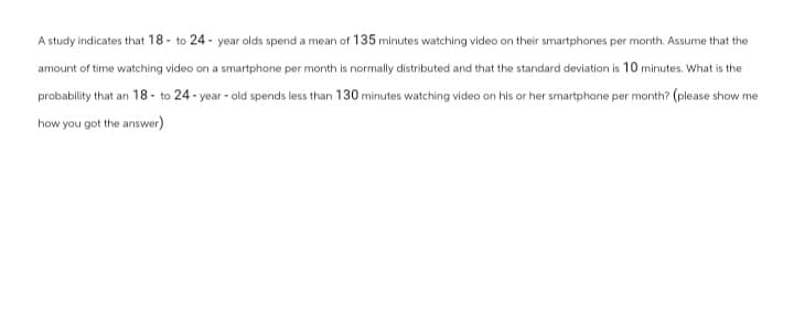 A study indicates that 18 to 24-year olds spend a mean of 135 minutes watching video on their smartphones per month. Assume that the
amount of time watching video on a smartphone per month is normally distributed and that the standard deviation is 10 minutes. What is the
probability that an 18- to 24-year-old spends less than 130 minutes watching video on his or her smartphone per month? (please show me
how you got the answer)