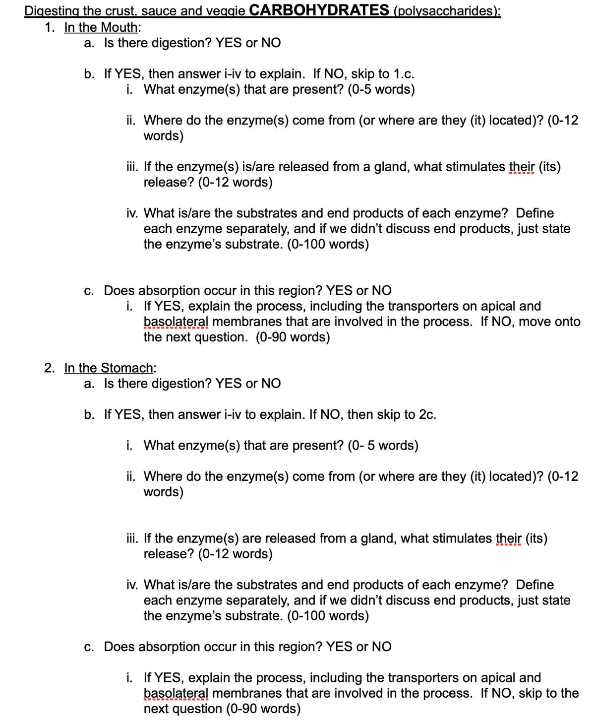 Digesting the crust, sauce and veggie CARBOHYDRATES (polysaccharides):
1. In the Mouth:
a. Is there digestion? YES or NO
b. If YES, then answer i-iv to explain. If NO, skip to 1.c.
i. What enzyme(s) that are present? (0-5 words)
ii. Where do the enzyme(s) come from (or where are they (it) located)? (0-12
words)
iii. If the enzyme(s) is/are released from a gland, what stimulates their (its)
release? (0-12 words)
iv. What is/are the substrates and end products of each enzyme? Define
each enzyme separately, and if we didn't discuss end products, just state
the enzyme's substrate. (0-100 words)
c. Does absorption occur in this region? YES or NO
i. If YES, explain the process, including the transporters on apical and
basolateral membranes that are involved in the process. If NO, move onto
the next question. (0-90 words)
2. In the Stomach:
a. Is there digestion? YES or NO
b. If YES, then answer i-iv to explain. If NO, then skip to 2c.
i. What enzyme(s) that are present? (0- 5 words)
ii. Where do the enzyme(s) come from (or where are they (it) located)? (0-12
words)
iii. If the enzyme(s) are released from a gland, what stimulates their (its)
release? (0-12 words)
iv. What is/are the substrates and end products of each enzyme? Define
each enzyme separately, and if we didn't discuss end products, just state
the enzyme's substrate. (0-100 words)
c. Does absorption occur in this region? YES or NO
i. If YES, explain the process, including the transporters on apical and
basolateral membranes that are involved in the process. If NO, skip to the
next question (0-90 words)
