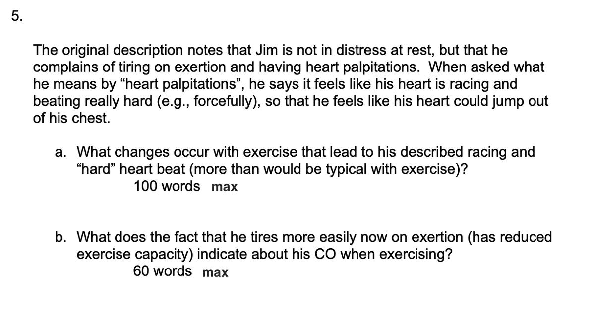 5.
The original description notes that Jim is not in distress at rest, but that he
complains of tiring on exertion and having heart palpitations. When asked what
he means by "heart palpitations", he says it feels like his heart is racing and
beating really hard (e.g., forcefully), so that he feels like his heart could jump out
of his chest.
a. What changes occur with exercise that lead to his described racing and
"hard" heart beat (more than would be typical with exercise)?
100 words max
b. What does the fact that he tires more easily now on exertion (has reduced
exercise capacity) indicate about his CO when exercising?
60 words max
