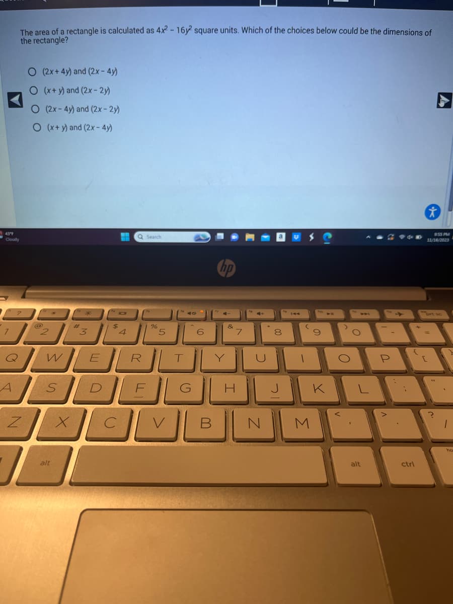 143°F
Cloudy
7
The area of a rectangle is calculated as 4x2 - 16y2 square units. Which of the choices below could be the dimensions of
the rectangle?
Q
A
Z
O (2x+4y) and (2x - 4y)
O (x+y) and (2x-2y)
O (2x-4y) and (2x-2y)
O (x+y) and (2x - 4y)
@
2
W
alt
#
X
*
3
E
H Q Search
IO
$
4
R
%
5
SDEG
C
T
V
6
hp
&
7
H
3
B N
a
00
8
J
V
144
(
1
9
M
VF
K
>
O
O
alt
-
P
{
ctrl
*
9:55 PM
11/16/2023
A
brt sc
[
?
1
ho