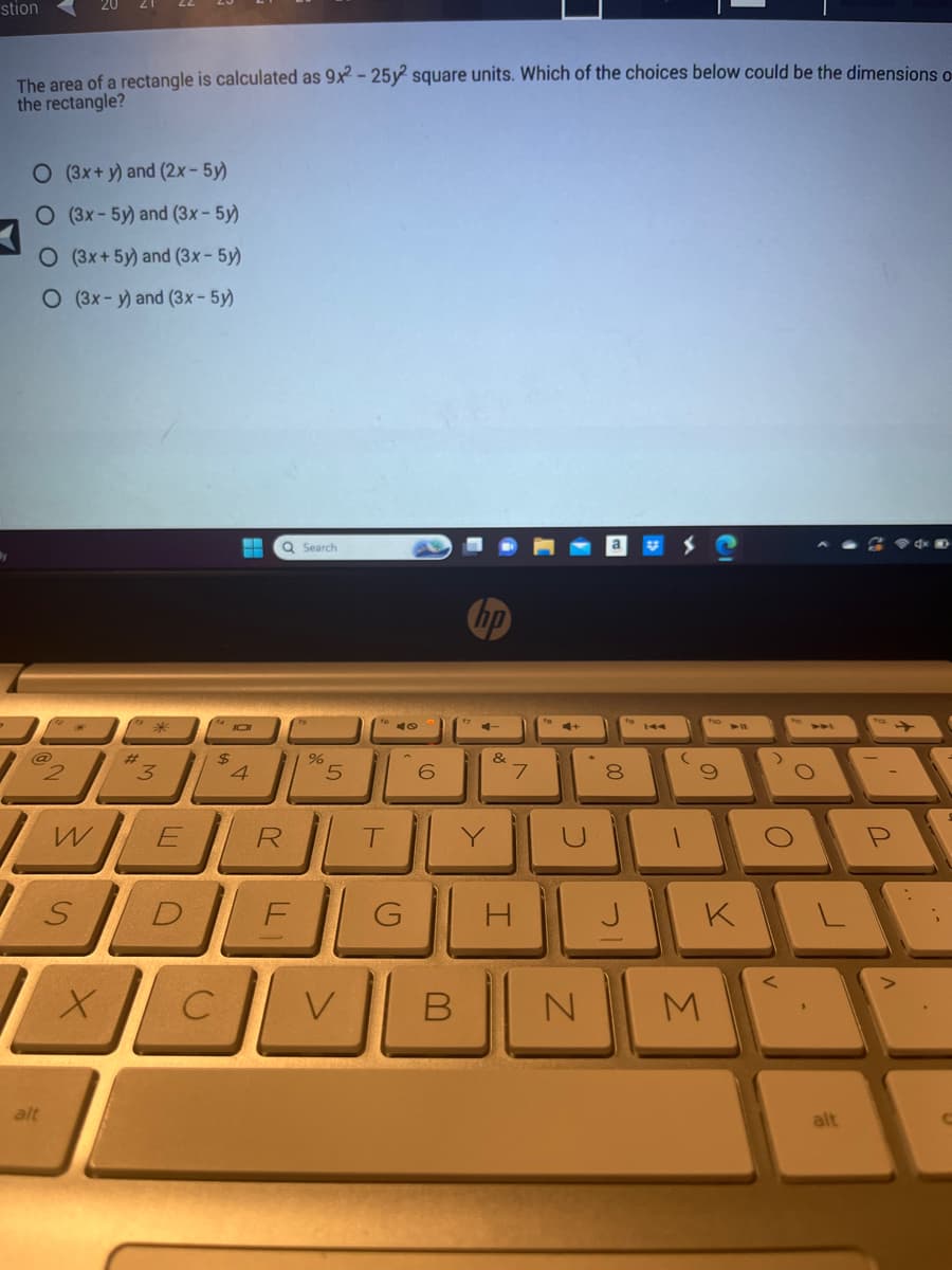 stion
The area of a rectangle is calculated as 9x2 - 25y2 square units. Which of the choices below could be the dimensions o
the rectangle?
O (3x+y) and (2x - 5y)
O (3x-5y) and (3x - 5y)
O (3x+ 5y) and (3x - 5y)
O (3x-y) and (3x - 5y)
@
alt
2
W
S
3
E
$
T
JOI
4
Q Search
R
%
5
XCL
с
DEL
T
V
G
6
hp
>
&
I
C
B N
00
8
ㄱ
141
1
9
K
M
>
O
O
alt
P