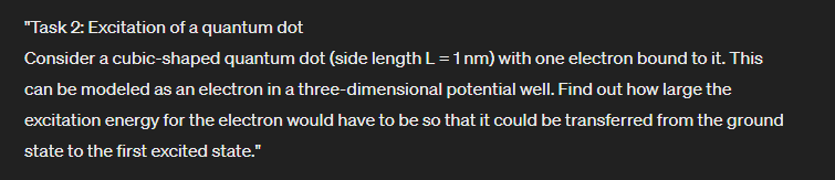 "Task 2: Excitation of a quantum dot
Consider a cubic-shaped quantum dot (side length L = 1 nm) with one electron bound to it. This
can be modeled as an electron in a three-dimensional potential well. Find out how large the
excitation energy for the electron would have to be so that it could be transferred from the ground
state to the first excited state."