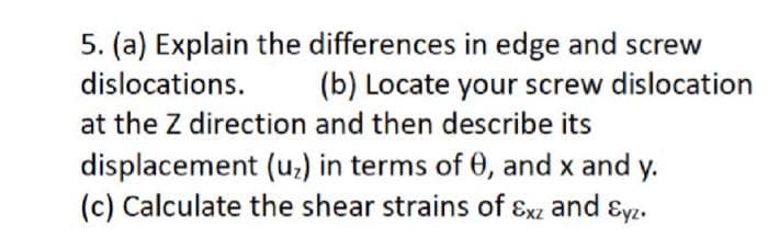 5. (a) Explain the differences in edge and screw
dislocations. (b) Locate your screw dislocation
at the Z direction and then describe its
displacement (uz) in terms of 0, and x and y.
(c) Calculate the shear strains of Exz and Eyz.