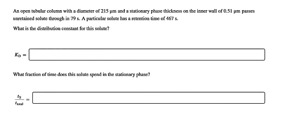 An open tubular column with a diameter of 215 um and a stationary phase thickness on the inner wall of 0.51 um passes
unretained solute through in 79 s. A particular solute has a retetion time of 467 s.
What is the distribution constant for this solute?
Kp =
What fraction of time does this solute spend in the stationary phase?
ts
!!
ttotal
