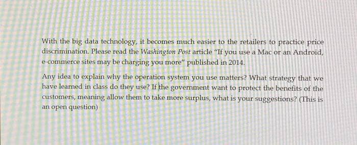 With the big data technology, it becomes much easier to the retailers to practice price
discrimination. Please read the Washington Post article "If you use a Mac or an Android,
e-commerce sites may be charging you more" published in 2014.
Any idea to explain why the operation system you use matters? What strategy that we
have learned in class do they use? If the government want to protect the benefits of the
customers, meaning allow them to take more surplus, what is your suggestions? (This is
an open question)