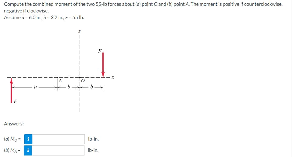 Compute the combined moment of the two 55-lb forces about (a) point O and (b) point A. The moment is positive if counterclockwise,
negative if clockwise.
Assume a = 6.0 in., b = 3.2 in., F = 55 lb.
A
a
Answers:
(a) Mo=
(b) MA=
i
i
b
b
lb-in.
lb-in.