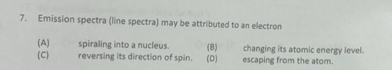 7. Emission spectra (line spectra) may be attributed to an electron
spiraling into a nucleus.
(B)
reversing its direction of spin. (D)
(A)
(C)
changing its atomic energy level.
escaping from the atom.