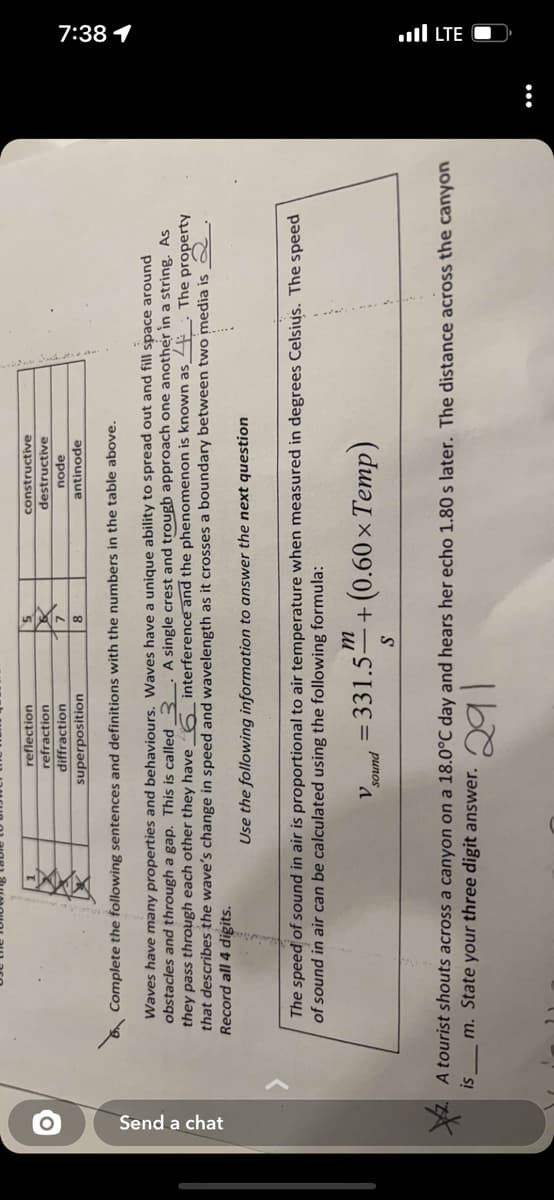 7:38 1
ul LTE O
Send a chat
reflection
refraction
diffraction
constructive
destructive
apou
antinode
superposition
Complete the following sentences and definitions with the numbers in the table above.
Waves have many properties and behaviours. Waves have a unique ability to spread out and fill space around
obstacles and through a gap. This is called
they pass through each other they have 6 interference and the phenomenon is known as_4 The property
that describes the wave's change in speed and wavelength as it crosses a boundary between two media is 2
Record all 4 digits.
A single crest and trougb approach one another in a string. As
Use the following information to answer the next question
The speed of sound in air is proportional to air temperature when measured in degrees Celsiųs. The speed
of sound in air can be calculated using the following formula:
= 331.5" + (0.60 × Temp)
рuпos
A tourist shouts across a canyon on a 18.0°C day and hears her echo 1.80 s later. The distance across the canyon
m. State your three digit answer.

