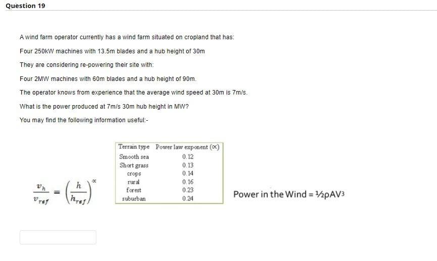 Question 19
A wind farm operator currently has a wind farm situated on cropland that has:
Four 250kW machines with 13.5m blades and a hub height of 30m
They are considering re-powering their site with:
Four 2MW machines with 60m blades and a hub height of 90m.
The operator knows from experience that the average wind speed at 30m is 7m/s.
What is the power produced at 7m/s 30m hub height in MW?
You may find the following information useful:-
Terrain type Power law exponent (x)
Smooth sea
0.12
Short grass
0.13
crops
0.14
rural
0.16
h
forest
0.23
Power in the Wind = 2PAV3
Vref
suburban
0.24
