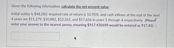 Given the following information, calculate the net present value:
Initial outlay is $48,282; required rate of return is 10.95%; and cash inflows at the end of the next
4 years are $11,279, $10,882, $12,261, and $17,656 in years 1 through 4 respectively. (Please
enter your answer to the nearest penny, meaning $917.430698 would be entered as 917.43).