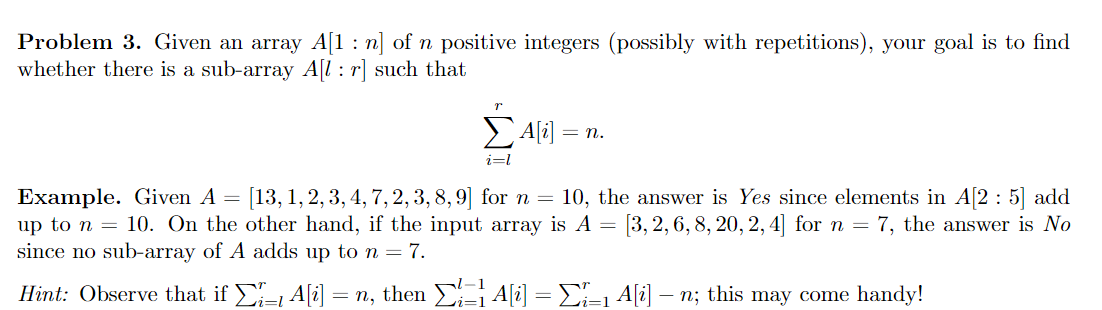 Problem 3. Given an array A[1 : n] of n positive integers (possibly with repetitions), your goal is to find
whether there is a sub-array A[l : r] such that
EAli) = n.
i=l
Example. Given A =
up to n = 10. On the other hand, if the input array is A = [3, 2, 6, 8, 20, 2, 4| for n = 7, the answer is No
since no sub-array of A adds up to n = 7.
[13, 1, 2, 3, 4, 7, 2, 3, 8,9] for n = 10, the answer is Yes since elements in A[2 : 5] add
Hint: Observe that if - A[i] = n, then A[i] = E-1 A[i] -
- n; this may come handy!
