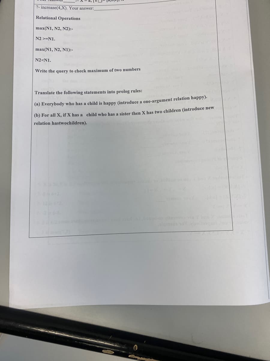 ?- increase(4,X). Your answer:_
Relational Operations
max(N1, N2, N2):-
N2 >=N1.
max(N1, N2, N1):-
N2<N1.
Write the query to check maximum of two numbers
Translate the following statements into prolog rules:
(a) Everybody who has a child is happy (introduce a one-argument relation happy).
(b) For all X, if X has a child who has a sister then X has two children (introduce new
relation hastwochildren).
wen
1262
de T
algsa o ga ou
ouley
