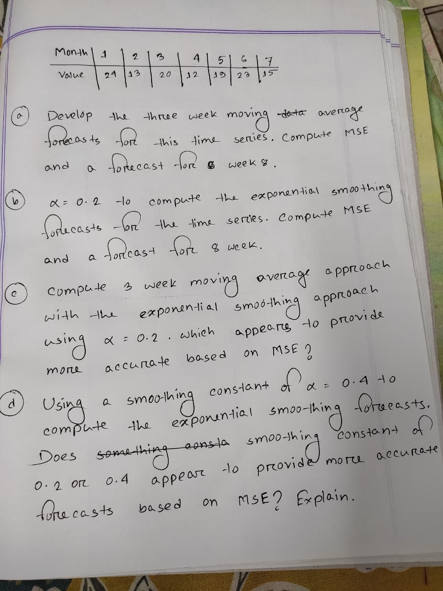 Month
2
3
4
Value
24
13
20
12
23
15
Develop
the
three week
moving
-data
fore as ts fort
fonecast ford
avertage
series. Compute
-this time
MSE
and
week 8.
a = 0.2
-1o
smothing
sercies. compute MSE
compute the exponential
the time
fordcast fort
and
8 week.
moving average approach
exponenti al smoó-thing approach
Compute
3
week
with the
wsing
appears to provide
X = 0.2 . which
based
MSE
on
more
accurate
of ao
0.4 Ho
smoshing
constant
Using
compute
exponential smoo-thing forueasts.
the
eonsla smo
constant af)
Does
somanthing
accurate
0. 2 OR
appear lo provide morce
0.4
fore casts
on MSE? Explain.
based
