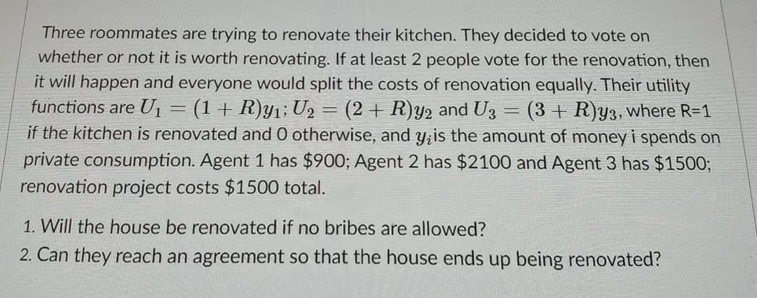 Three roommates are trying to renovate their kitchen. They decided to vote on
whether or not it is worth renovating. If at least 2 people vote for the renovation, then
it will happen and everyone would split the costs of renovation equally. Their utility
functions are U1= (1+ R)y1; U2 = (2 + R)Y2 and U3
if the kitchen is renovated and 0 otherwise, and y;is the amount of money i spends on
private consumption. Agent 1 has $900; Agent 2 has $2100 and Agent 3 has $1500;
renovation project costs $1500 total.
(3 + R)y3, where R=1
1. Will the house be renovated if no bribes are allowed?
2. Can they reach an agreement so that the house ends up being renovated?
