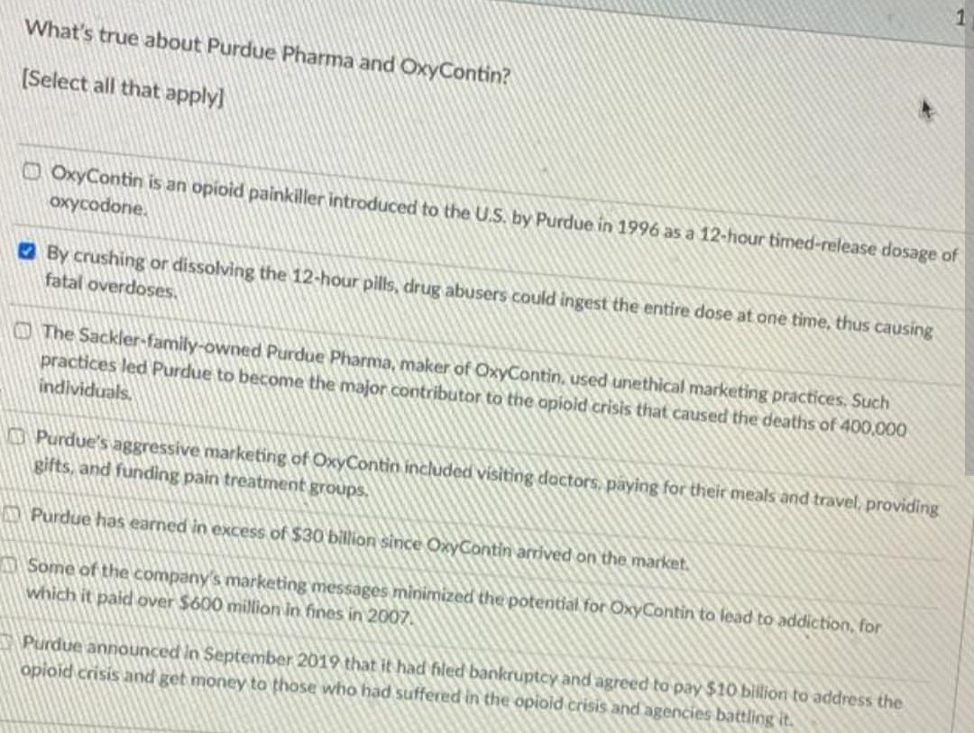 1
What's true about Purdue Pharma and OxyContin?
(Select all that apply]
O OxyContin is an opioid painkiller introduced to the U.S. by Purdue in 1996 as a 12-hour timed-release dosage of
oxycodone.
O By crushing or dissolving the 12-hour pills, drug abusers could ingest the entire dose at one time, thus causing
fatal overdoses,
The Sackler-family-owned Purdue Pharma, maker of OxyContin, used unethical marketing practices. Such
practices led Purdue to become the major contributor to the opiold crisis that caused the deaths of 400,000
individuals,
CPurdue's aggressive marketing of OxyContin included visiting doctors, paying for their meals and travel, providing
gifts, and funding pain treatment groups.
M Purdue has earned in excess of $30 billion since OxyContin arrived on the market.
ASome of the company's marketing messages minimized the potential for OxyContin to lead to addiction, for
which it paid over $600 million in fines in 2007.
Purdue announced in September 2019 that it had filed bankruptcy and agreed to pay $10 bilion to address the
opioid crisis and get money to those who had suffered in the opiold crisis and agencies battling it.
