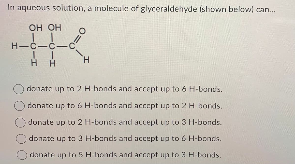 In aqueous solution, a molecule of glyceraldehyde (shown below) can...
OH OH
I
H-C-C-C
II
H H
O=
H
donate up to 2 H-bonds and accept up to 6 H-bonds.
donate up to 6 H-bonds and accept up to 2 H-bonds.
H-bonds and accept up to 3 H-bonds.
donate up to 2
donate up to 3 H-bonds and accept up to 6 H-bonds.
donate up to 5 H-bonds and accept up to 3 H-bonds.