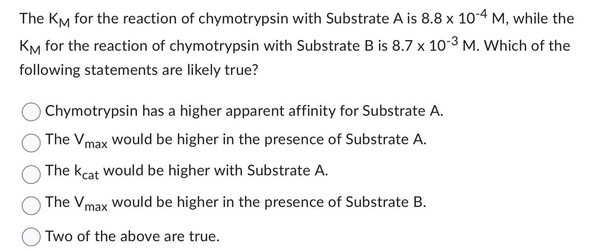 The KM for the reaction of chymotrypsin with Substrate A is 8.8 x 10-4 M, while the
KM for the reaction of chymotrypsin with Substrate B is 8.7 x 10-3 M. Which of the
following statements are likely true?
Chymotrypsin has a higher apparent affinity for Substrate A.
The Vmax would be higher in the presence of Substrate A.
The kcat would be higher with Substrate A.
The V
max
would be higher in the presence of Substrate B.
Two of the above are true.