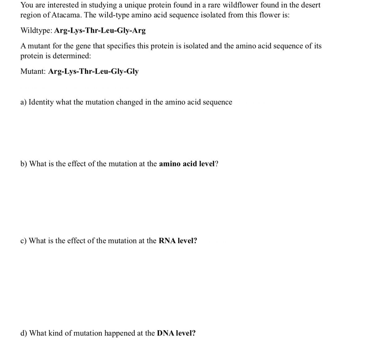 You are interested in studying a unique protein found in a rare wildflower found in the desert
region of Atacama. The wild-type amino acid sequence isolated from this flower is:
Wildtype:
Arg-Lys-Thr-Leu-Gly-Arg
A mutant for the gene that specifies this protein is isolated and the amino acid sequence of its
protein is determined:
Mutant: Arg-Lys-Thr-Leu-Gly-Gly
a) Identity what the mutation changed in the amino acid sequence
b) What is the effect of the mutation at the amino acid level?
c) What is the effect of the mutation at the RNA level?
d) What kind of mutation happened at the DNA level?