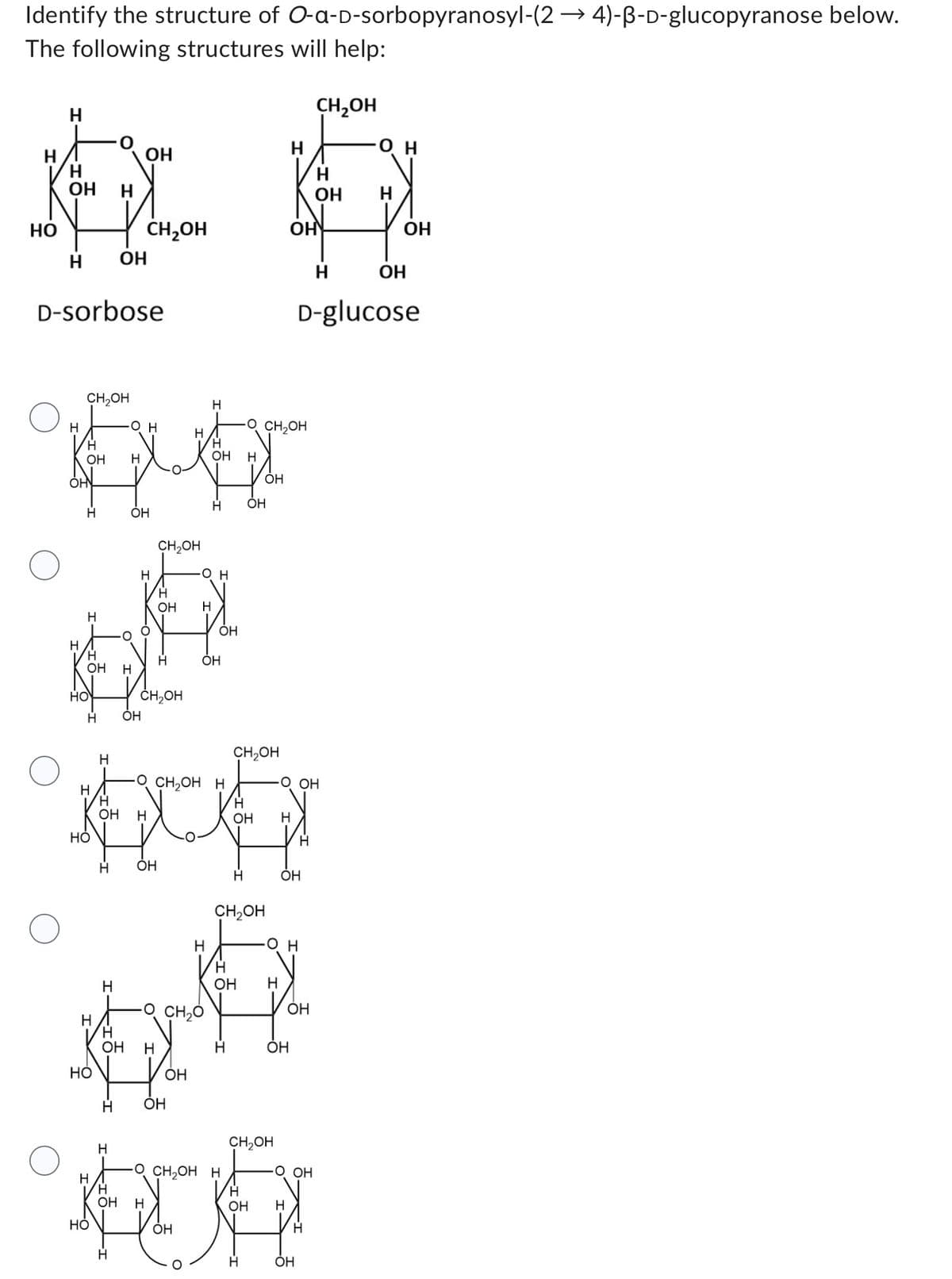 Identify the structure of O-a-D-sorbopyranosyl-(24)-B-D-glucopyranose below.
The following structures will help:
НО
Н
ОН
х
Н
H
H
D-sorbose
Н
OH
CH₂OH
Н
Н
Н
OH
HO
Н
H
HO
H
н
HO
ОН
Н
н
Н
О
ОН
O H
Н
CH₂OH
OH
OH
н
0
CH2OH
Н
OH
Н
H
OH Н
CH₂OH
H
ОН
Н OH
Н
Н
Н
РО
OH Н
HO
OH
н
н
-O CH2O
Н
O H
H
OH
н
Н
OH
CH₂OH
о CHOH H
H
Н
Ко
OH H
OH Н
Н OH
Н
OH
Н
OH
Н
CH₂OH
-OCHOH H
OH
O CH OH
Н
OH
Н
Н
CH₂OH
ОН
он
OH
OH
H
OH H
O OH
CH₂OH
OH
ОН
Н
O OH
OH
D-glucose
Н
ОН
Н
ОН
ОН