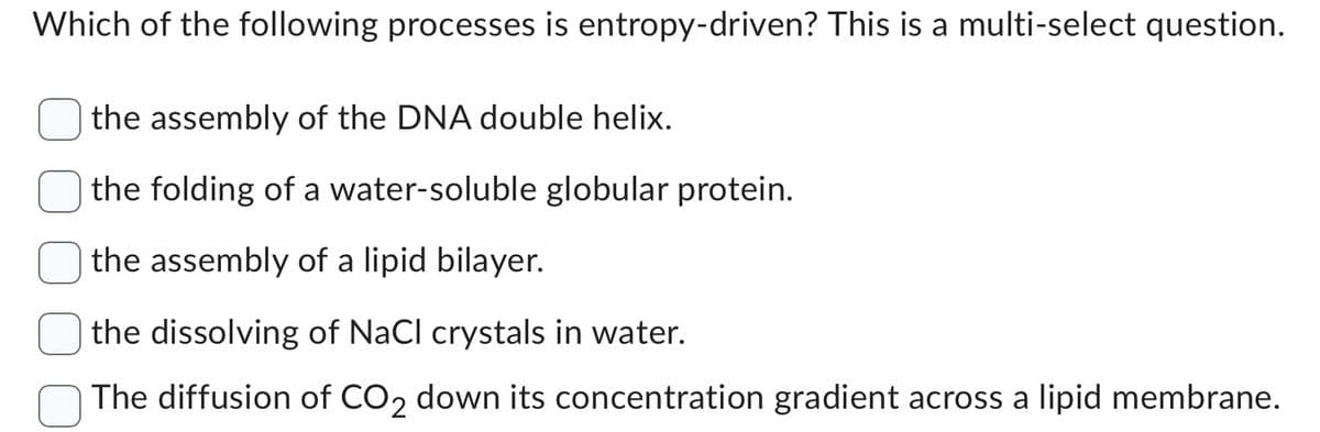 Which of the following processes is entropy-driven? This is a multi-select question.
the assembly of the DNA double helix.
the folding of a water-soluble globular protein.
the assembly of a lipid bilayer.
the dissolving of NaCl crystals in water.
The diffusion of CO₂ down its concentration gradient across a lipid membrane.