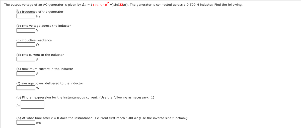 The output voltage of an AC generator is given by Av = (1.06 x 10 V)sin(32xt). The generator is connected across a 0.500 H inductor. Find the following.
(a) frequency of the generator
Hz
(b) rms voltage across the inductor
V
(c) inductive reactance
(d) rms current in the inductor
(e) maximum current in the inductor
(f) average power delivered to the inductor
W
(g) Find an expression for the instantaneous current. (Use the following as necessary: t.)
i=
(h) At what time after t = 0 does the instantaneous current first reach 1.00 A? (Use the inverse sine function.)
ms
