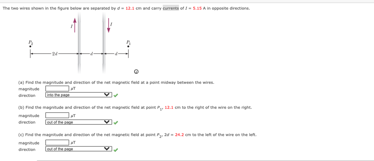 The two wires shown in the figure below are separated by d = 12.1 cm and carry currents of I = 5.15 A in opposite directions.
P2
2d
(a) Find the magnitude and direction of the net magnetic field at a point midway between the wires.
magnitude
direction
into the page
(b) Find the magnitude and direction of the net magnetic field at point P,, 12.1 cm to the right of the wire on the right.
magnitude
direction
out of the page
(c) Find the magnitude and direction of the net magnetic field at point P,, 2d = 24.2 cm to the left of the wire on the left.
magnitude
direction
out of the page
