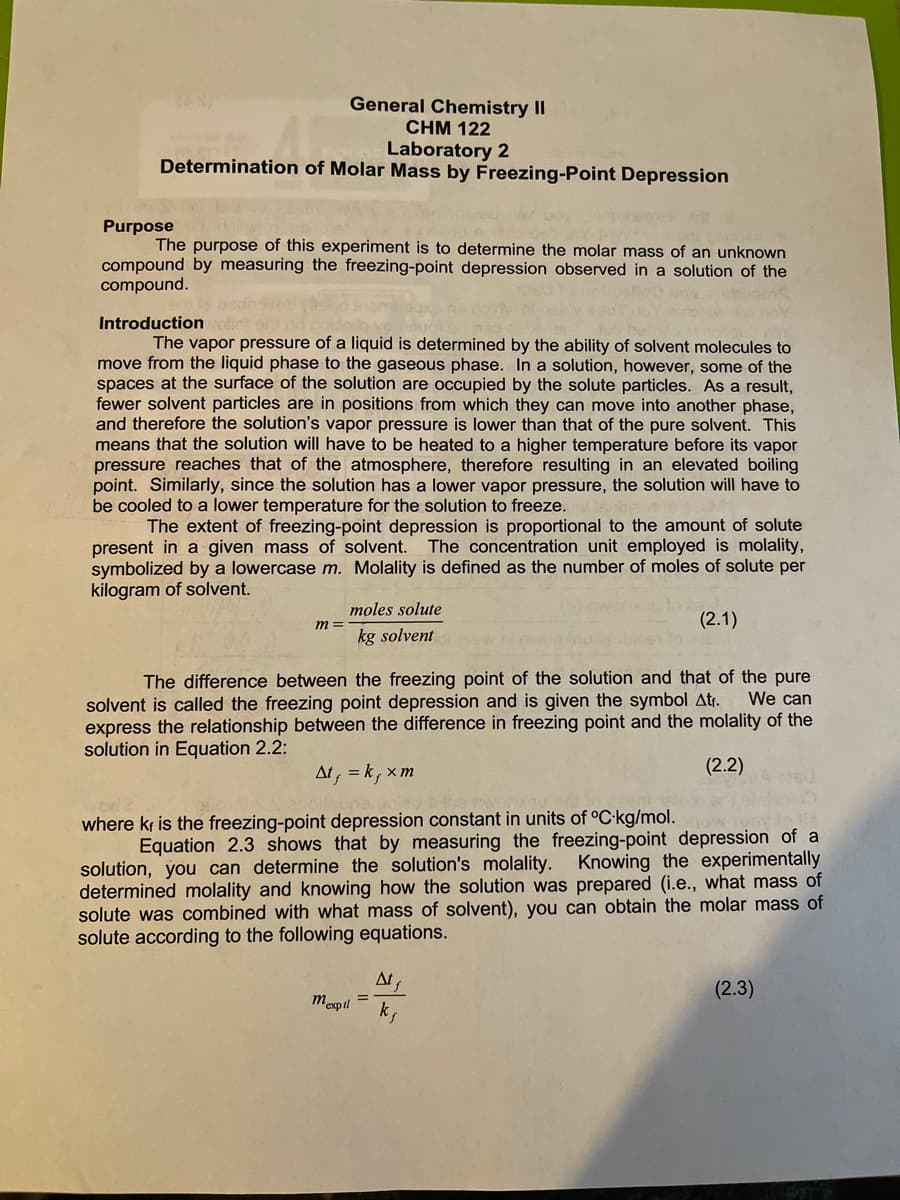 General Chemistry II
CHM 122
Laboratory 2
Determination of Molar Mass by Freezing-Point Depression
Purpose
The purpose of this experiment is to determine the molar mass of an unknown
compound by measuring the freezing-point depression observed in a solution of the
compound.
Introduction c
The vapor pressure of a liquid is determined by the ability of solvent molecules to
move from the liquid phase to the gaseous phase. In a solution, however, some of the
spaces at the surface of the solution are occupied by the solute particles. As a result,
fewer solvent particles are in positions from which they can move into another phase,
and therefore the solution's vapor pressure is lower than that of the pure solvent. This
means that the solution will have to be heated to a higher temperature before its vapor
pressure reaches that of the atmosphere, therefore resulting in an elevated boiling
point. Similarly, since the solution has a lower vapor pressure, the solution will have to
be cooled to a lower temperature for the solution to freeze.
The extent of freezing-point depression is proportional to the amount of solute
present in a given mass of solvent. The concentration unit employed is molality,
symbolized by a lowercase m. Molality is defined as the number of moles of solute per
kilogram of solvent.
moles solute
(2.1)
m =
kg solvent
The difference between the freezing point of the solution and that of the pure
We can
solvent is called the freezing point depression and is given the symbol Atr.
express the relationship between the difference in freezing point and the molality of the
solution in Equation 2.2:
At, = k, x m
(2.2)
where kf is the freezing-point depression constant in units of °C-kg/mol.
Equation 2.3 shows that by measuring the freezing-point depression of a
solution, you can determine the solution's molality. Knowing the experimentally
determined molality and knowing how the solution was prepared (i.e., what mass of
solute was combined with what mass of solvent), you can obtain the molar mass of
solute according to the following equations.
At
(2.3)
mexpil
k,
