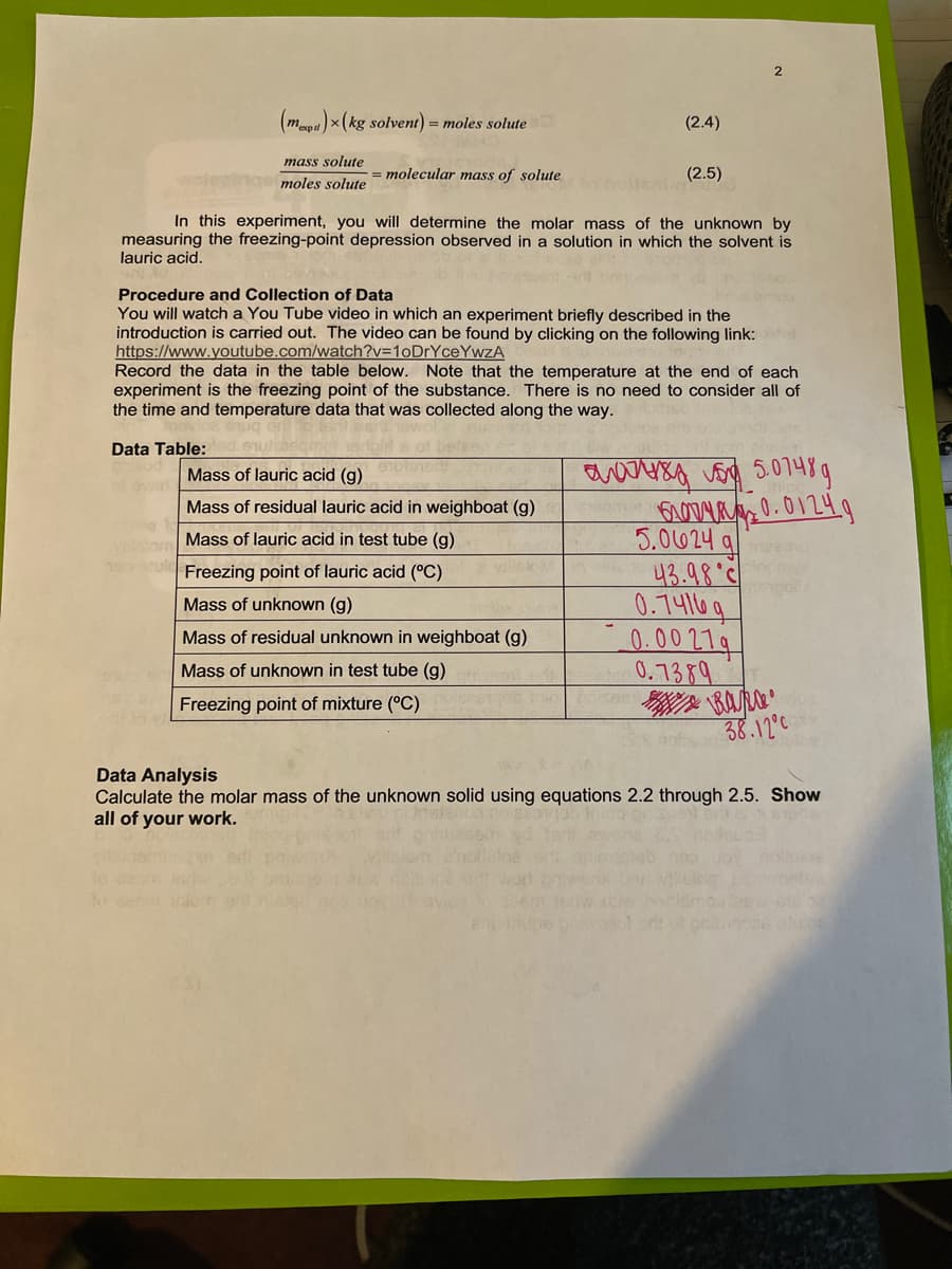 (mm)x (kg solvent) = moles solute
(2.4)
mass solute
moles solute
= molecular mass of solute
(2.5)
In this experiment, you will determine the molar mass of the unknown by
measuring the freezing-point depression observed in a solution in which the solvent is
lauric acid.
Procedure and Collection of Data
You will watch a You Tube video in which an experiment briefly described in the
introduction is carried out. The video can be found by clicking on the following link:
https://www.youtube.com/watch?v=10DrYceYwzA
Record the data in the table below. Note that the temperature at the end of each
experiment is the freezing point of the substance. There is no need to consider all of
the time and temperature data that was collected along the way.
Data Table:
Mass of lauric acid (g)
Mass of residual lauric acid in weighboat (g)
5.0624 q
43.98°
0.74116q
0.00714
0.7389
Mass of lauric acid in test tube (g)
190 tuld Freezing point of lauric acid (°C)
villsio
Mass of unknown (g)
Mass of residual unknown in weighboat (g)
Mass of unknown in test tube (g)
Freezing point of mixture (°C)
38.12°c
Data Analysis
Calculate the molar mass of the unknown solid using equations 2.2 through 2.5. Show
all of your work.
