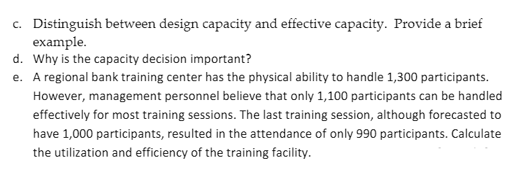 c. Distinguish between design capacity and effective capacity. Provide a brief
example.
d. Why is the capacity decision important?
e. A regional bank training center has the physical ability to handle 1,300 participants.
However, management personnel believe that only 1,100 participants can be handled
effectively for most training sessions. The last training session, although forecasted to
have 1,000 participants, resulted in the attendance of only 990 participants. Calculate
the utilization and efficiency of the training facility.