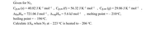 Given for N2,
Cp.m (s) = 40.82 J K- mol, Cp.m (4) = 56.32 J K-' mol-, Cp.m (g) = 29.06 J K' mol!
AfusHm = 721.06 J mol, AvapHm = 5.6 kJ mol , melting point =- 210°C,
boiling point =- 196°C.
Calculate ASm when N2 at – 223 °C is heated to - 206 °C.
