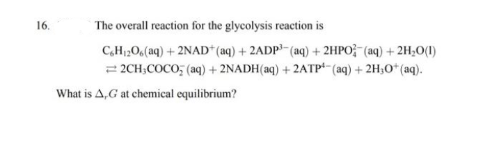 16.
The overall reaction for the glycolysis reaction is
C6H₁2O6(aq) + 2NAD+ (aq) + 2ADP³(aq) + 2HPO(aq) + 2H₂O(1)
2CH3COCO₂ (aq) + 2NADH(aq) + 2ATP4 (aq) + 2H3O+ (aq).
What is A,G at chemical equilibrium?
