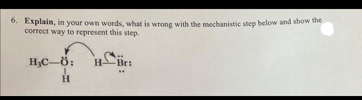 6. Explain, in your own words, what is wrong with the mechanistic step below and show the
correct way to represent this step.
H₂C-Ö:
1
H
Br:
..