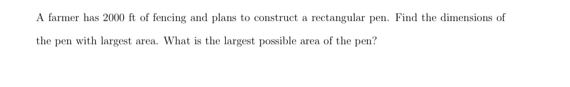 A farmer has 2000 ft of fencing and plans to construct a rectangular pen. Find the dimensions of
the pen with largest area. What is the largest possible area of the pen?