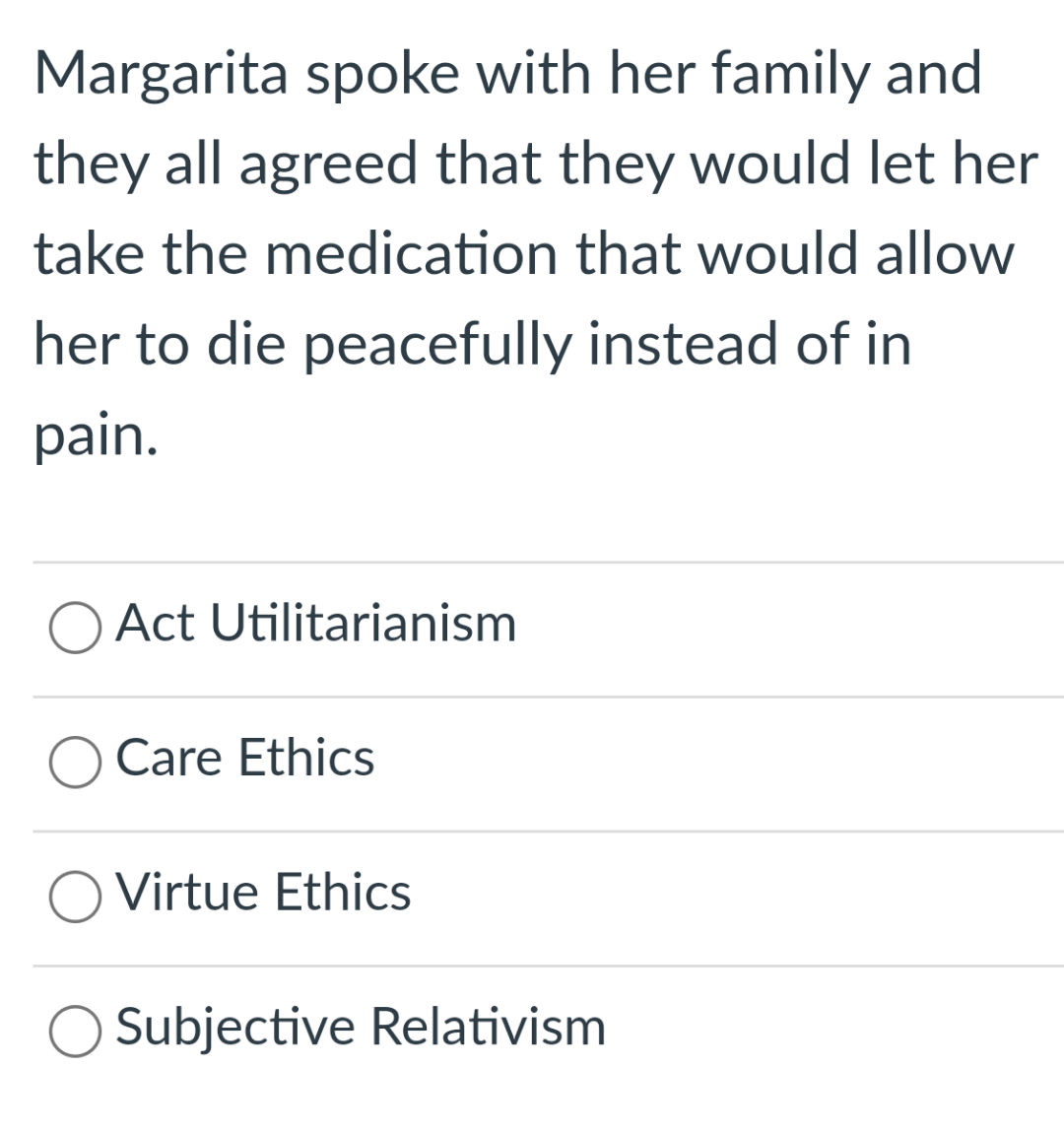 Margarita spoke with her family and
they all agreed that they would let her
take the medication that would allow
her to die peacefully instead of in
pain.
Act Utilitarianism
Care Ethics
O Virtue Ethics
Subjective Relativism