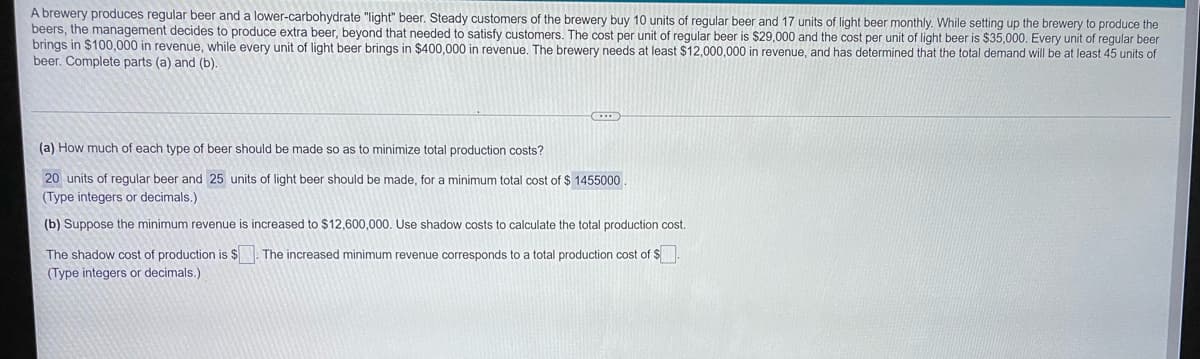 A brewery produces regular beer and a lower-carbohydrate "light" beer. Steady customers of the brewery buy 10 units of regular beer and 17 units of light beer monthly. While setting up the brewery to produce the
beers, the management decides to produce extra beer, beyond that needed to satisfy customers. The cost per unit of regular beer is $29,000 and the cost per unit of light beer is $35,000. Every unit of regular beer
brings in $100,000 in revenue, while every unit of light beer brings in $400,000 in revenue. The brewery needs at least $12,000,000 in revenue, and has determined that the total demand will be at least 45 units of
beer. Complete parts (a) and (b).
(a) How much of each type of beer should be made so as to minimize total production costs?
20 units of regular beer and 25 units of light beer should be made, for a minimum total cost of $ 1455000
(Type integers or decimals.)
(b) Suppose the minimum revenue is increased to $12,600,000. Use shadow costs to calculate the total production cost.
The shadow cost of production is $. The increased minimum revenue corresponds to a total production cost of $
(Type integers or decimals.)
