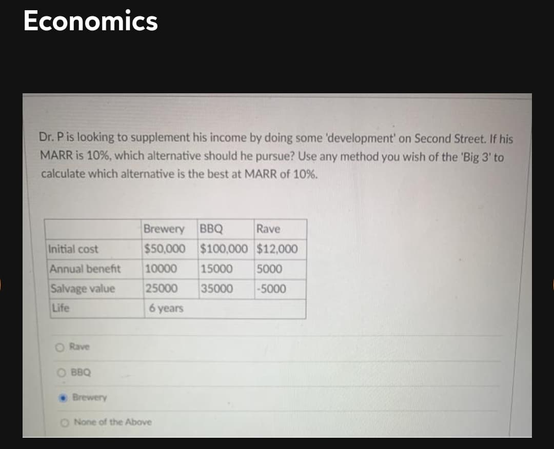 Economics
Dr. P is looking to supplement his income by doing some 'development' on Second Street. If his
MARR is 10%, which alternative should he pursue? Use any method you wish of the 'Big 3' to
calculate which alternative is the best at MARR of 10%.
Brewery
BBQ
Rave
Initial cost
$50,000 $100,000 $12,000
Annual benefit
10000
15000
5000
Salvage value
25000
35000
-5000
Life
6 years
O Rave
O BBQ
Brewery
O None of the Above
