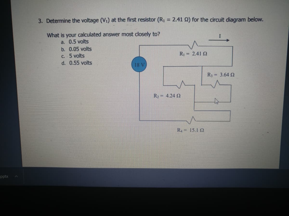 3. Determine the voltage (V1) at the first resistor (R1 = 2.41 2) for the circuit diagram below.
What is your calculated answer most closely to?
I
a. 0.5 volts
b. 0.05 volts
C. 5 volts
d. 0.55 volts
R = 2.41 Q
18 V
R 3.64 Q
R= 4.24 (Q
R 15.10
-pptx
