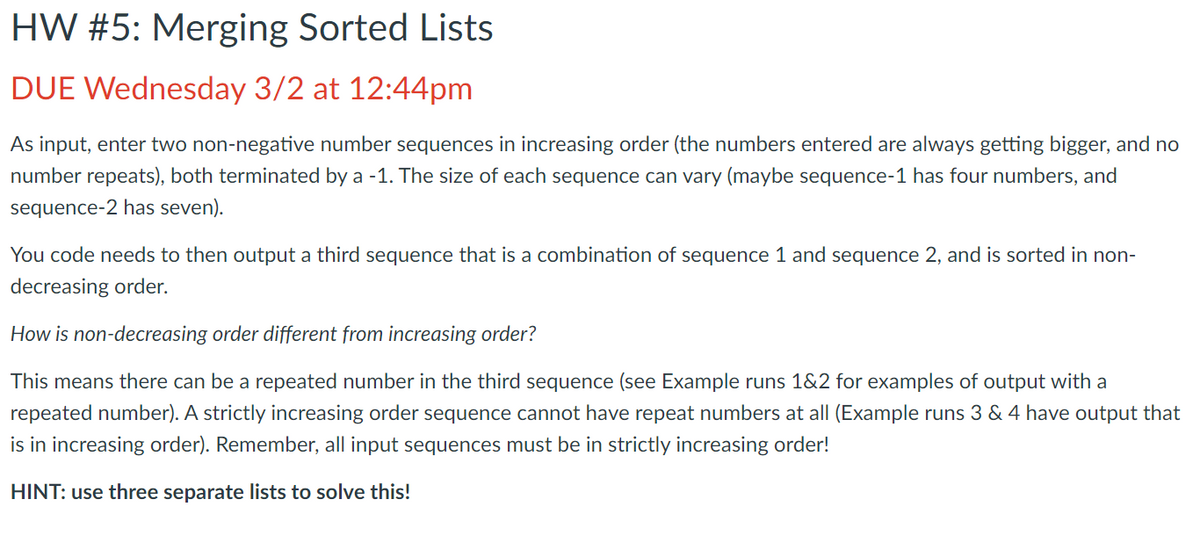 HW #5: Merging Sorted Lists
DUE Wednesday 3/2 at 12:44pm
As input, enter two non-negative number sequences in increasing order (the numbers entered are always getting bigger, and no
number repeats), both terminated by a -1. The size of each sequence can vary (maybe sequence-1 has four numbers, and
sequence-2 has seven).
You code needs to then output a third sequence that is a combination of sequence 1 and sequence 2, and is sorted in non-
decreasing order.
How is non-decreasing order different from increasing order?
This means there can be a repeated number in the third sequence (see Example runs 1&2 for examples of output with a
repeated number). A strictly increasing order sequence cannot have repeat numbers at all (Example runs 3 & 4 have output that
is in increasing order). Remember, all input sequences must be in strictly increasing order!
HINT: use three separate lists to solve this!
