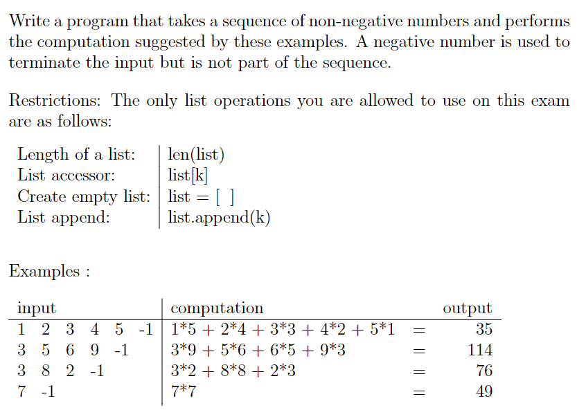 Write a program that takes a sequence of non-negative numbers and performs
the computation suggested by these examples. A negative number is used to
terminate the input but is not part of the sequence.
Restrictions: The only list operations you are allowed to use on this exam
are as follows:
Length of a list:
List accessor:
len(list)
list[k]
Create empty list: list = [ ]
list.append(k)
List append:
Examples :
computation
1*5 + 2*4 + 3*3 + 4*2 + 5*1
3*9 + 5*6 + 6*5+ 9*3
3*2 + 8*8 + 2*3
input
output
2 3 4 5 -1
35
3 5 6 9 -1
114
3 8 2 -1
76
7 -1
7*7
49
|| || ||||
