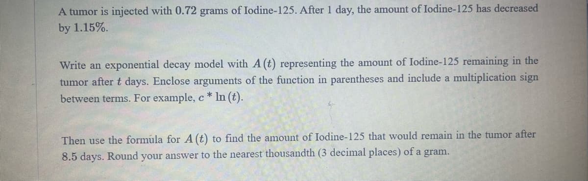A tumor is injected with 0.72 grams of Iodine-125. After 1 day, the amount of Iodine-125 has decreased
by 1.15%.
Write an exponential decay model with A (t) representing the amount of Iodine-125 remaining in the
tumor after t days. Enclose arguments of the function in parentheses and include a multiplication sign
between terms. For example, c* ln (t).
Then use the formula for A (t) to find the amount of Iodine-125 that would remain in the tumor after
8.5 days. Round your answer to the nearest thousandth (3 decimal places) of a gram.