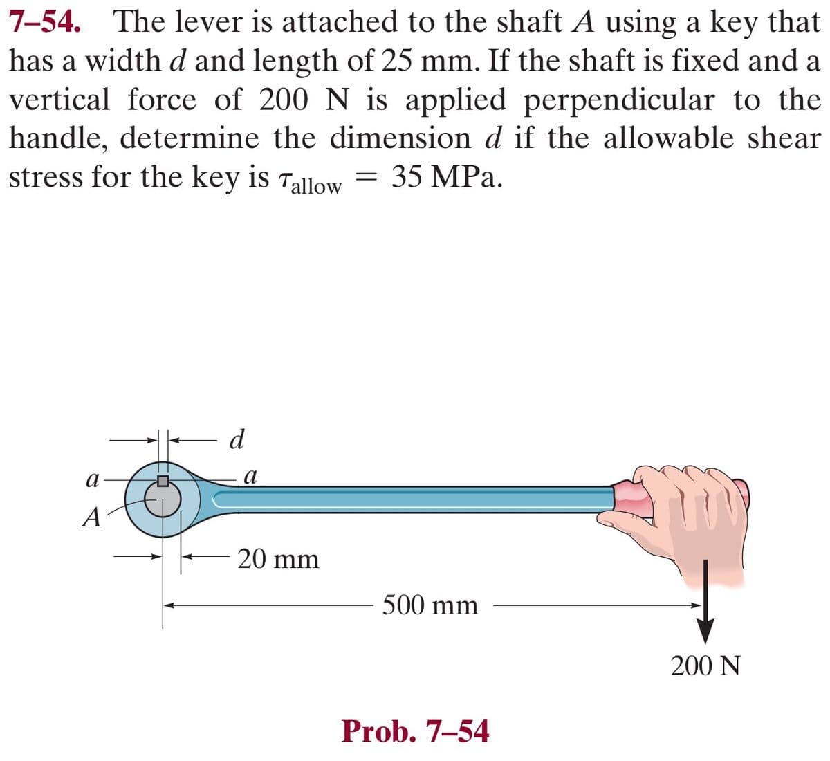 7-54. The lever is attached to the shaft A using a key that
has a width d and length of 25 mm. If the shaft is fixed and a
vertical force of 200 N is applied perpendicular to the
handle, determine the dimension d if the allowable shear
stress for the key is Tallow
35 MPa.
a
A
d
a
20 mm
=
500 mm
Prob. 7-54
200 N