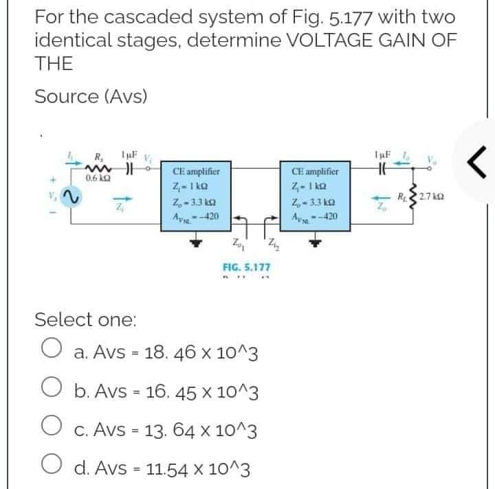For the cascaded system of Fig. 5.177 with two
identical stages, determine VOLTAGE GAIN OF
THE
Source (Avs)
R₁ 1µF
ww
0.6 k
HE
CE amplifier
Z-1kQ
CE amplifier
Z-1kQ
r
Z₂-3.3kQ
Z₂-3.3 k
-
<--420
Avs
Zo₁
FIG. 5.177
Select one:
O a. Avs = 18. 46 x 10^3
O b. Avs = 16. 45 x 10^3
O c. Avs = 13. 64 x 10^3
O d. Avs = 11.54 x 10^3
2
R₁2.7k02
