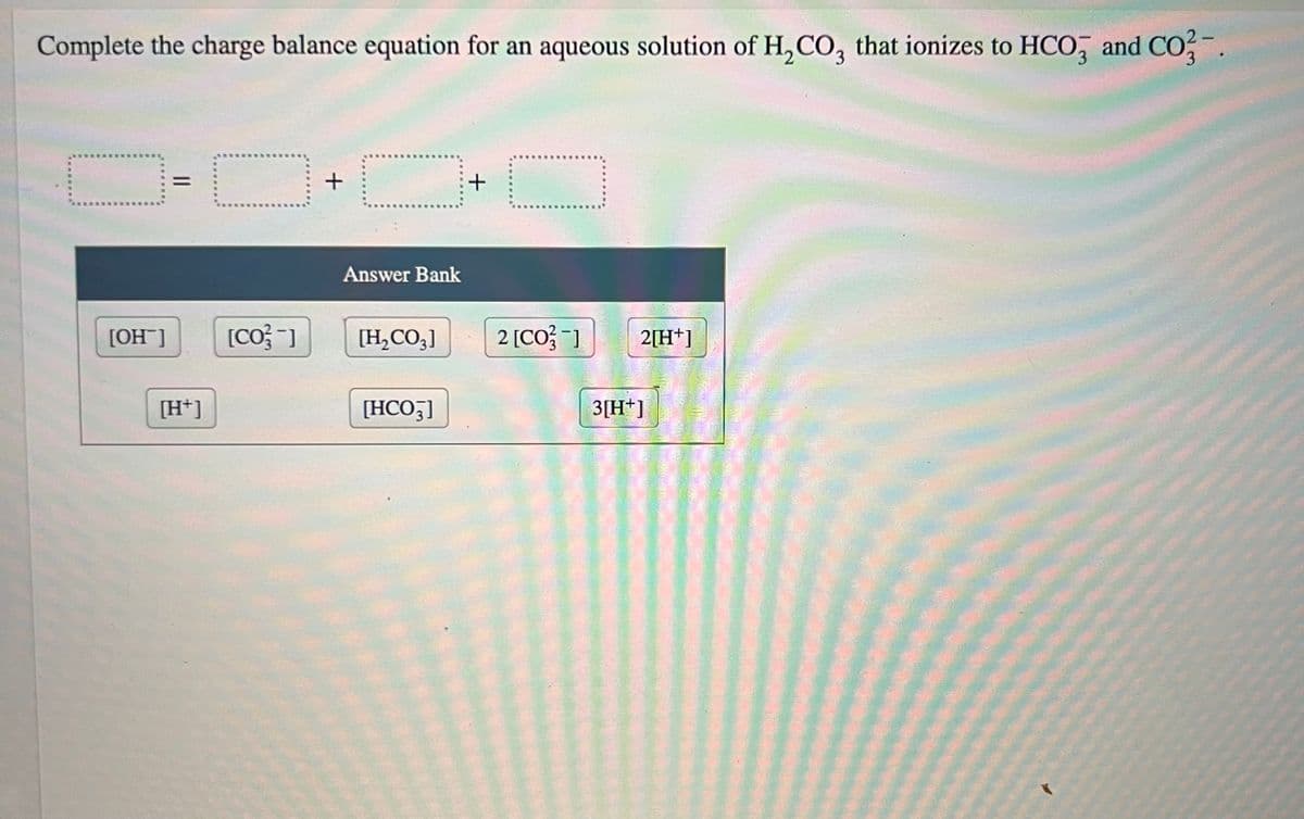Complete the charge balance equation for an aqueous solution of H₂CO3 that ionizes to HCO3 and CO3-.
[OH]
||
[H+]
C
[Co/3-]
+
Answer Bank
[H₂CO3]
[HCO3]
+
☐
2 [CO3-] 2[H+]
3[H+]