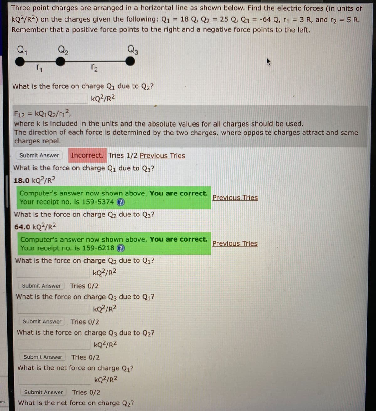 Three point charges are arranged in a horizontal line as shown below. Find the electric forces (in units of
kQ²/R2) on the charges given the following: Q1 = 18 Q, Q2
Remember that a positive force points to the right and a negative force points to the left.
= 25 Q, Q3 = -64 Q, r1 = 3 R, and r2 = 5 R.
%3D
%3D
Q1
Q2
Q3
What is the force on charge Q1 due to Q2?
kQ?/R2
F12 = KQ1Q2/r1?,
where k is included in the units and the absolute values for all charges should be used.
The direction of each force is determined by the two charges, where opposite charges attract and same
charges repel.
%3D
Submit Answer
Incorrect. Tries 1/2 Previous Tries
What is the force on charge Q1 due to Q3?
18.0 kQ2/R2
Computer's answer now shown above. You are correct.
Your receipt no. is 159-5374 ?
Previous Tries
What is the force on charge Q2 due to Q3?
64.0 kQ2/R2
Computer's answer now shown above. You are correct.
Your receipt no. is 159-6218 ?
Previous Tries
What is the force on charge Q2 due to Q1?
kQ?/R²
Submit Answer
Tries 0/2
What is the force on charge Q3 due to Q1?
kQ?/R²
Submit Answer
Tries 0/2
What is the force on charge Q3 due to Q2?
kQ²/R²
Submit Answer
Tries 0/2
What is the net force on charge Q1?
kQ?/R2
Submit Answer
Tries 0/2
What is the net force on charge Q2?
ms
