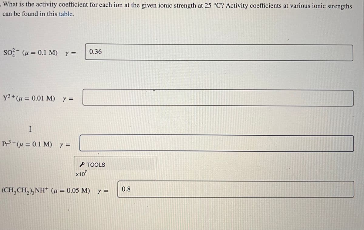 What is the activity coefficient for each ion at the given ionic strength at 25 °C? Activity coefficients at various ionic strengths
can be found in this table.
so (u= 0.1 M) y =
Y³+ (μ = 0.01 M) y =
I
Pr³+ (μ = 0.1 M) Y =
x10
0.36
TOOLS
(CH₂CH₂)₂NH+ (μ = 0.05 M) y =
0.8