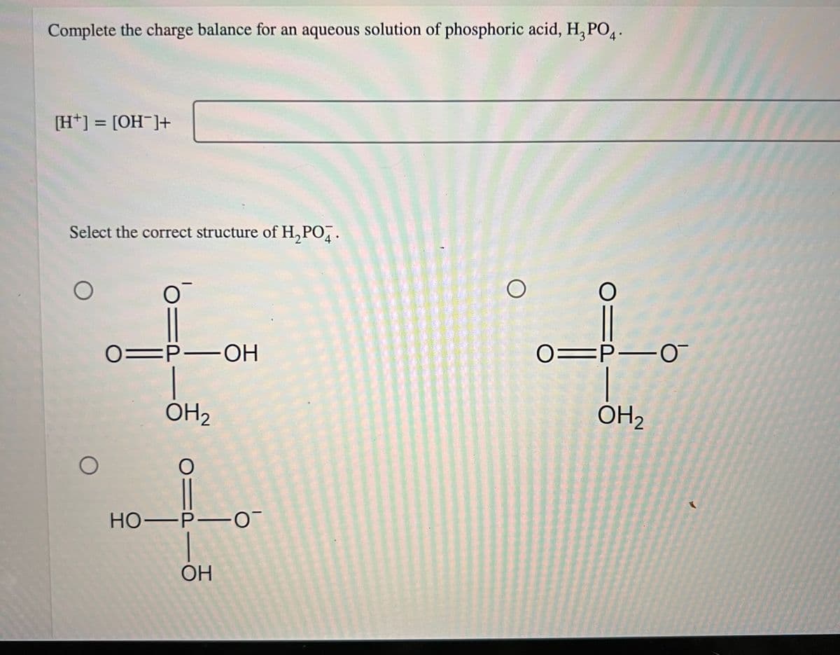 Complete the charge balance for an aqueous solution of phosphoric acid, H₂PO4.
[H+] = [OH-]+
Select the correct structure of H₂PO4.
O
O
O
01P-OH
OH ₂
0=
HO-P-0
1
ОН
O
O:
01P-0
|
OH₂