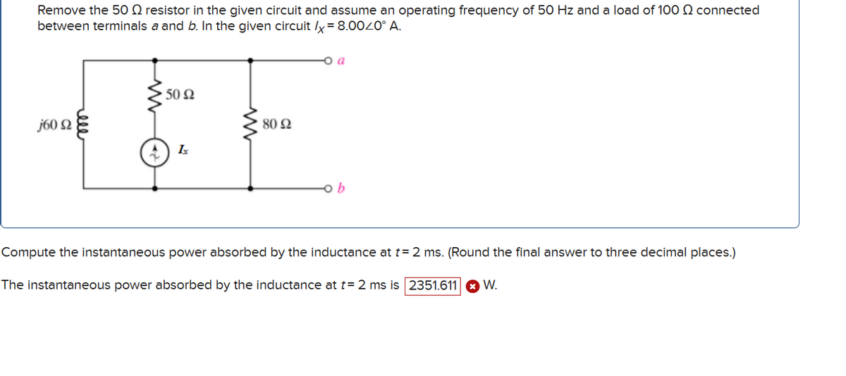 Remove the 50 resistor in the given circuit and assume an operating frequency of 50 Hz and a load of 100 connected
between terminals a and b. In the given circuit /x = 8.000° A.
j60 Q
رووو
50 Ω
802
1x
o a
b
Compute the instantaneous power absorbed by the inductance at t = 2 ms. (Round the final answer to three decimal places.)
The instantaneous power absorbed by the inductance at t= 2 ms is 2351.611
W.