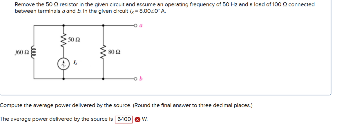 Remove the 50 Ω resistor in the given circuit and assume an operating frequency of 50 Hz and a load of 100 Ω connected
between terminals and b. In the given circuit x = 8.00∠0° A.
j60Ω
ww
50Ω
80Ω
1
ob
Compute the average power delivered by the source. (Round the final answer to three decimal places.)
× W.
The average power delivered by the source is 6400