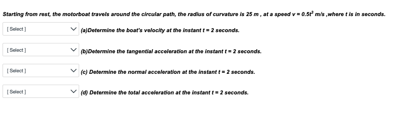 Starting from rest, the motorboat travels around the circular path, the radius of curvature is 25 m, at a speed v=0.5t³ m/s, where t is in seconds.
[Select]
(a)Determine the boat's velocity at the instant t = 2 seconds.
[Select]
[Select]
[Select]
(b)Determine the tangential acceleration at the instant t = 2 seconds.
(c) Determine the normal acceleration at the instant t = 2 seconds.
(d) Determine the total acceleration at the instant t = 2 seconds.